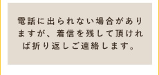 電話に出られない場合がありますが、着信を残して頂ければ折り返しご連絡します。